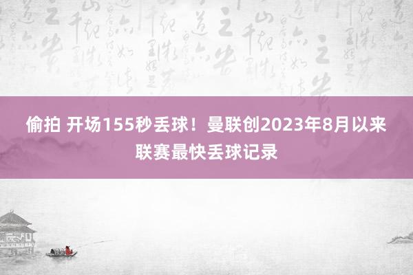 偷拍 开场155秒丢球！曼联创2023年8月以来联赛最快丢球记录