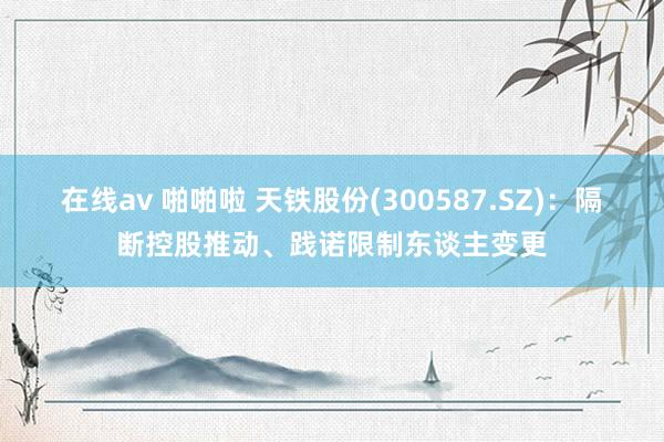 在线av 啪啪啦 天铁股份(300587.SZ)：隔断控股推动、践诺限制东谈主变更