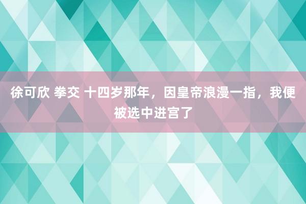 徐可欣 拳交 十四岁那年，因皇帝浪漫一指，我便被选中进宫了