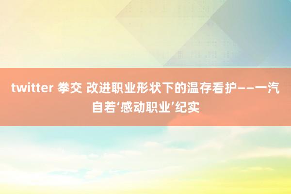 twitter 拳交 改进职业形状下的温存看护——一汽自若‘感动职业’纪实