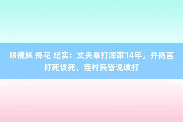 眼镜妹 探花 纪实：丈夫暴打浑家14年，并扬言打死该死，连村民皆说该打