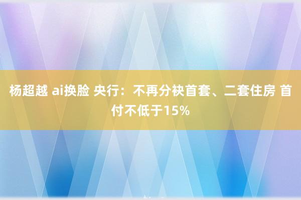 杨超越 ai换脸 央行：不再分袂首套、二套住房 首付不低于15%