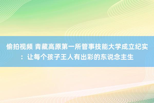 偷拍视频 青藏高原第一所管事技能大学成立纪实：让每个孩子王人有出彩的东说念主生