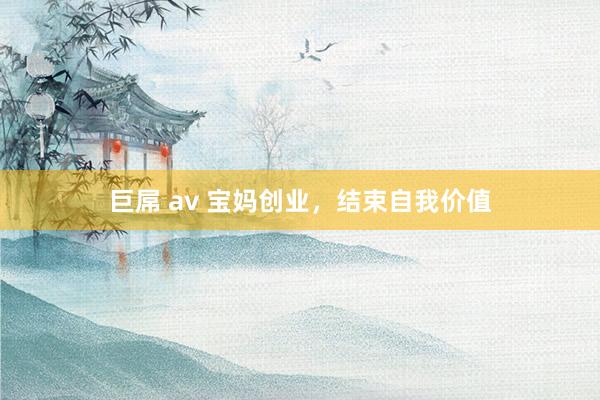 巨屌 av 宝妈创业，结束自我价值