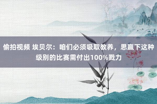 偷拍视频 埃贝尔：咱们必须吸取教养，思赢下这种级别的比赛需付出100%戮力