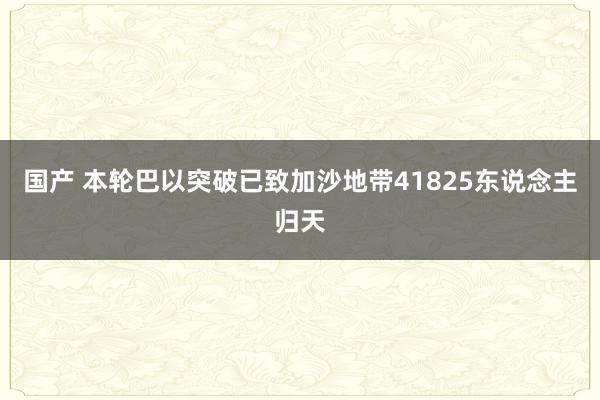 国产 本轮巴以突破已致加沙地带41825东说念主归天