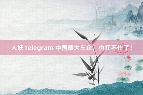 人妖 telegram 中国最大车企，也扛不住了！