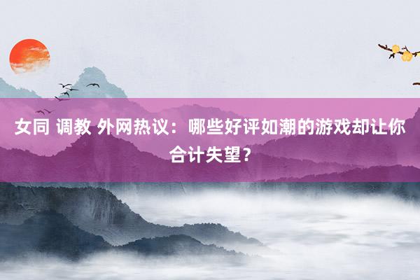 女同 调教 外网热议：哪些好评如潮的游戏却让你合计失望？