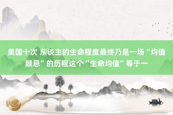 美国十次 东谈主的生命程度最终乃是一场“均值顾忌”的历程这个“生命均值”等于一