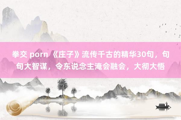 拳交 porn 《庄子》流传千古的精华30句，句句大智谋，令东说念主淹会融会，大彻大悟