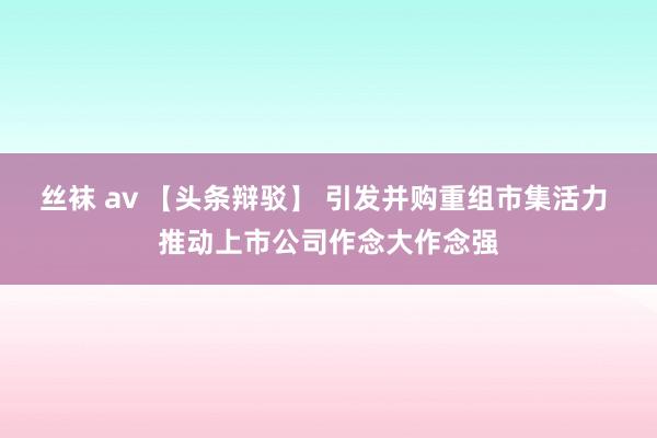 丝袜 av 【头条辩驳】 引发并购重组市集活力 推动上市公司作念大作念强