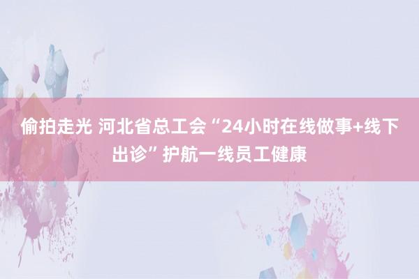 偷拍走光 河北省总工会“24小时在线做事+线下出诊”护航一线员工健康