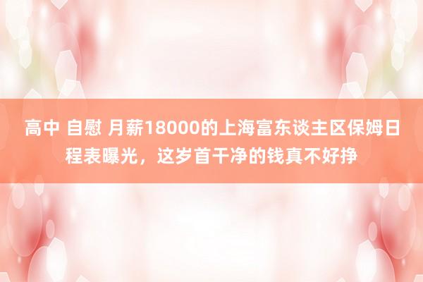 高中 自慰 月薪18000的上海富东谈主区保姆日程表曝光，这岁首干净的钱真不好挣