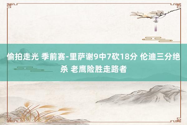 偷拍走光 季前赛-里萨谢9中7砍18分 伦迪三分绝杀 老鹰险胜走路者