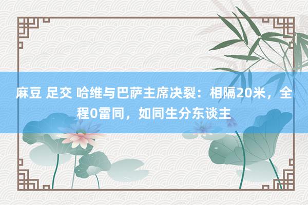 麻豆 足交 哈维与巴萨主席决裂：相隔20米，全程0雷同，如同生分东谈主