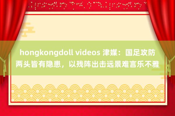 hongkongdoll videos 津媒：国足攻防两头皆有隐患，以残阵出击远景难言乐不雅