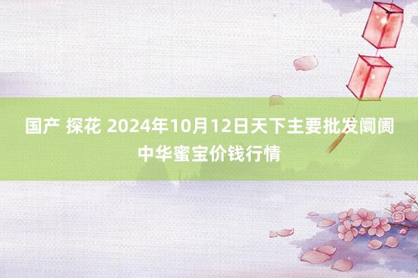 国产 探花 2024年10月12日天下主要批发阛阓中华蜜宝价钱行情