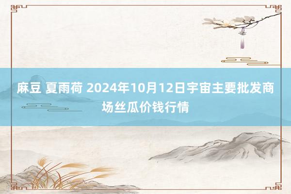 麻豆 夏雨荷 2024年10月12日宇宙主要批发商场丝瓜价钱行情