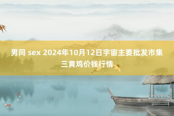 男同 sex 2024年10月12日宇宙主要批发市集三黄鸡价钱行情