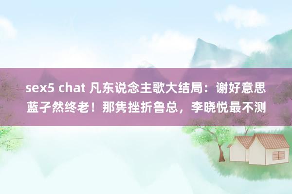 sex5 chat 凡东说念主歌大结局：谢好意思蓝孑然终老！那隽挫折鲁总，李晓悦最不测