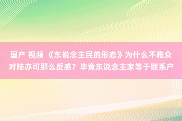 国产 视频 《东说念主民的形态》为什么不雅众对陆亦可那么反感？毕竟东说念主家等于联系户