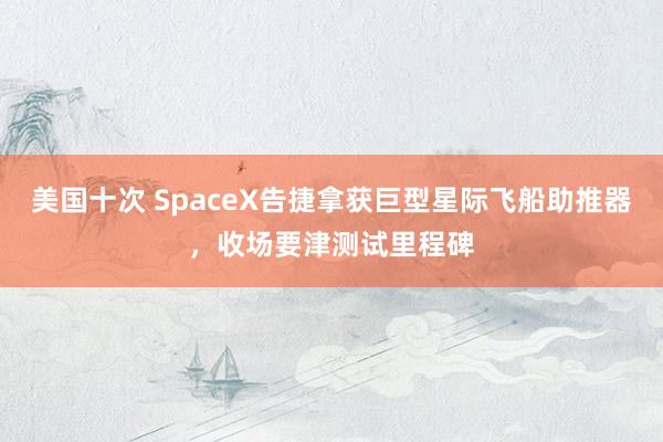 美国十次 SpaceX告捷拿获巨型星际飞船助推器，收场要津测试里程碑