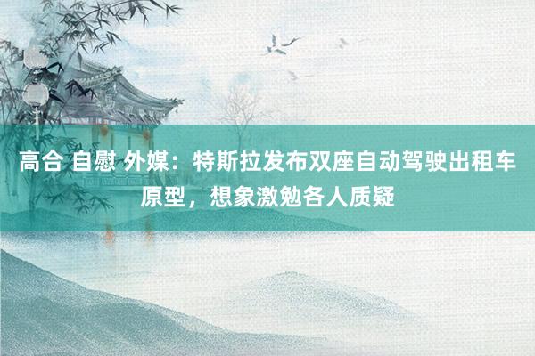 高合 自慰 外媒：特斯拉发布双座自动驾驶出租车原型，想象激勉各人质疑