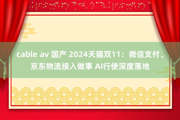 cable av 国产 2024天猫双11：微信支付、京东物流接入做事 AI行使深度落地