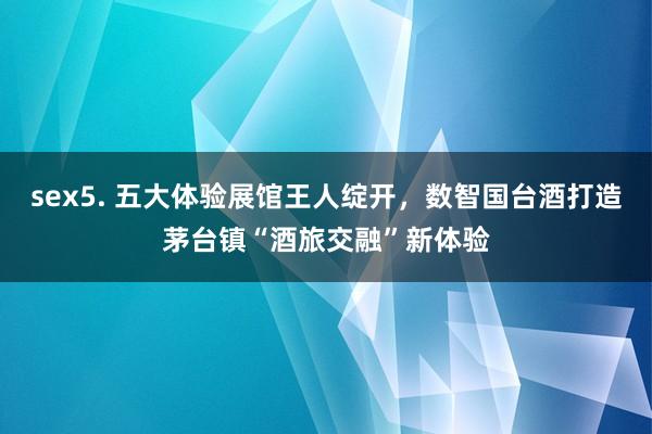 sex5. 五大体验展馆王人绽开，数智国台酒打造茅台镇“酒旅交融”新体验