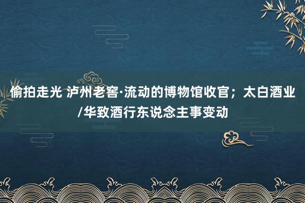 偷拍走光 泸州老窖·流动的博物馆收官；太白酒业/华致酒行东说念主事变动