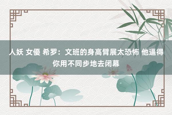 人妖 女優 希罗：文班的身高臂展太恐怖 他逼得你用不同步地去闭幕