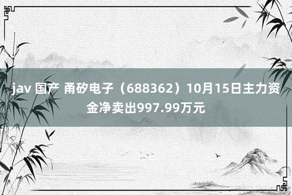 jav 国产 甬矽电子（688362）10月15日主力资金净卖出997.99万元