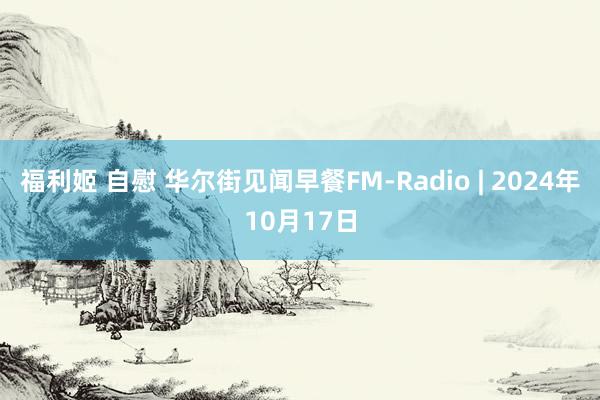 福利姬 自慰 华尔街见闻早餐FM-Radio | 2024年10月17日