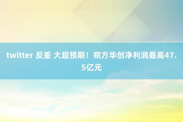 twitter 反差 大超预期！朔方华创净利润最高47.5亿元