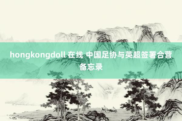 hongkongdoll 在线 中国足协与英超签署合营备忘录