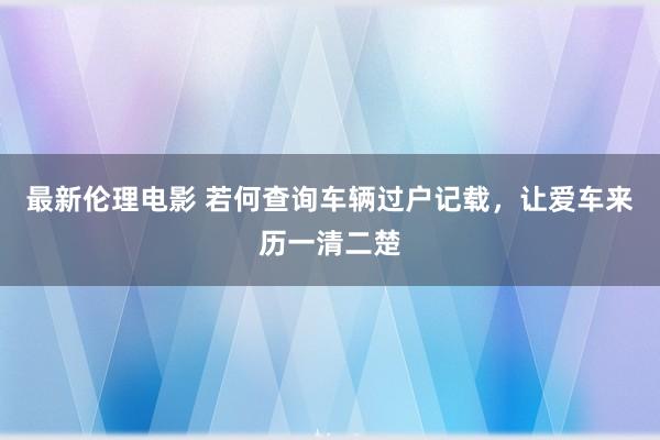 最新伦理电影 若何查询车辆过户记载，让爱车来历一清二楚