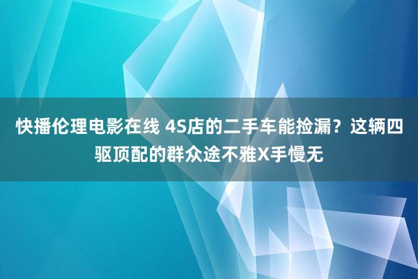 快播伦理电影在线 4S店的二手车能捡漏？这辆四驱顶配的群众途不雅X手慢无