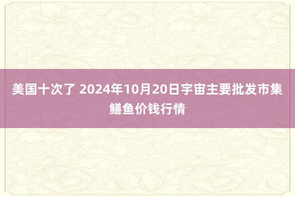 美国十次了 2024年10月20日宇宙主要批发市集鳝鱼价钱行情