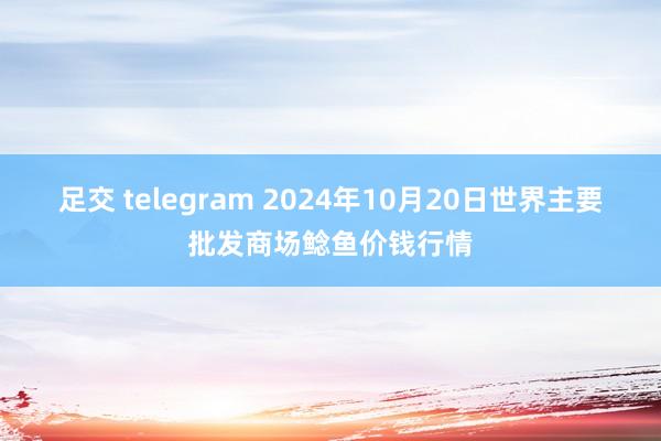 足交 telegram 2024年10月20日世界主要批发商场鲶鱼价钱行情