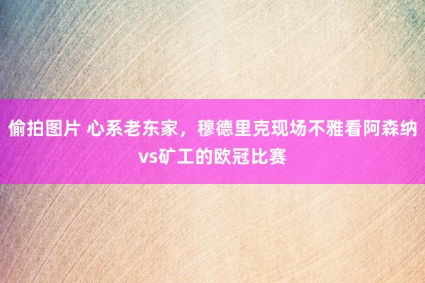 偷拍图片 心系老东家，穆德里克现场不雅看阿森纳vs矿工的欧冠比赛