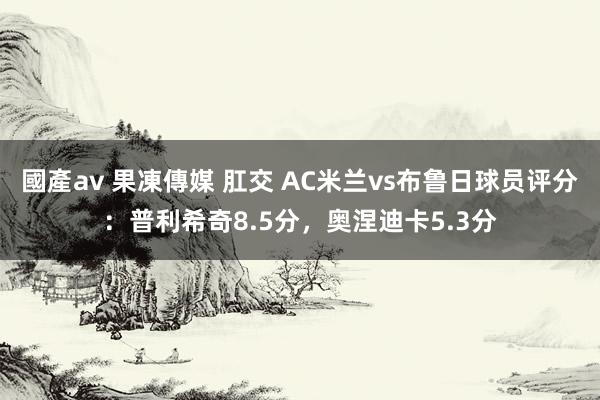 國產av 果凍傳媒 肛交 AC米兰vs布鲁日球员评分：普利希奇8.5分，奥涅迪卡5.3分