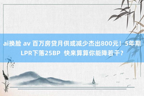 ai换脸 av 百万房贷月供或减少杰出800元！5年期LPR下落25BP  快来算算你能降若干？