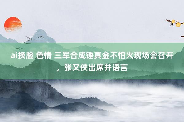 ai换脸 色情 三军合成锤真金不怕火现场会召开，张又侠出席并语言