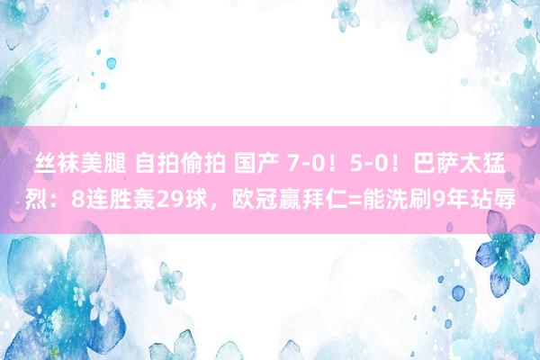 丝袜美腿 自拍偷拍 国产 7-0！5-0！巴萨太猛烈：8连胜轰29球，欧冠赢拜仁=能洗刷9年玷辱