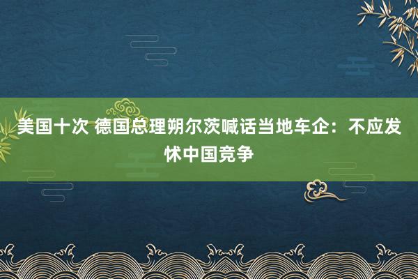 美国十次 德国总理朔尔茨喊话当地车企：不应发怵中国竞争