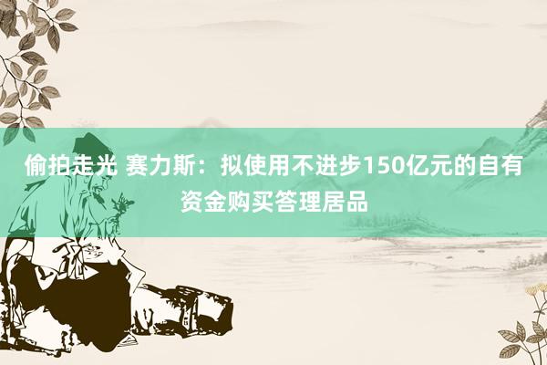 偷拍走光 赛力斯：拟使用不进步150亿元的自有资金购买答理居品