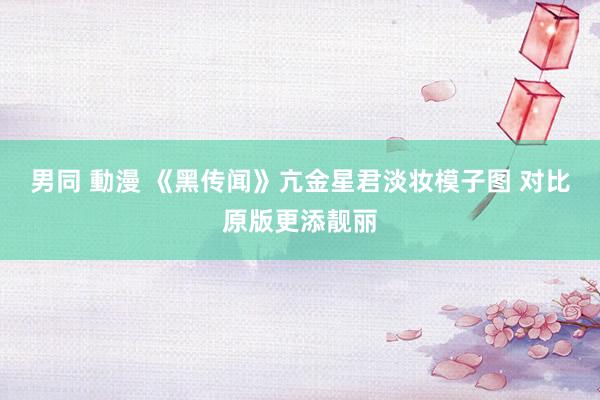 男同 動漫 《黑传闻》亢金星君淡妆模子图 对比原版更添靓丽