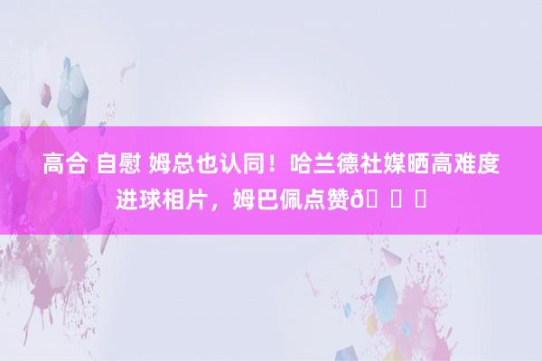 高合 自慰 姆总也认同！哈兰德社媒晒高难度进球相片，姆巴佩点赞👍