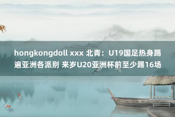 hongkongdoll xxx 北青：U19国足热身踢遍亚洲各派别 来岁U20亚洲杯前至少踢16场