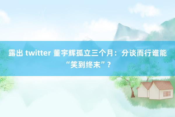 露出 twitter 董宇辉孤立三个月：分谈而行谁能“笑到终末”？